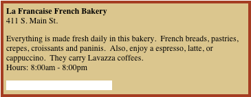 La Francaise French Bakery 411 S. Main St.
Everything is made fresh daily in this bakery.  French breads, pastries, crepes, croissants and paninis.  Also, enjoy a espresso, latte, or cappuccino.  They carry Lavazza coffees. Hours: 8:00am - 8:00pm
Click here for 10% off coupon

